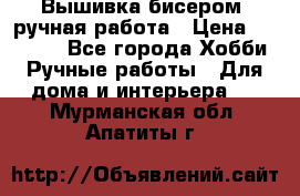 Вышивка бисером, ручная работа › Цена ­ 15 000 - Все города Хобби. Ручные работы » Для дома и интерьера   . Мурманская обл.,Апатиты г.